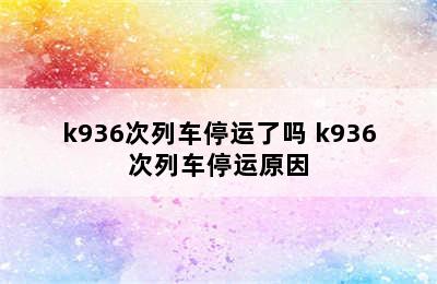 k936次列车停运了吗 k936次列车停运原因